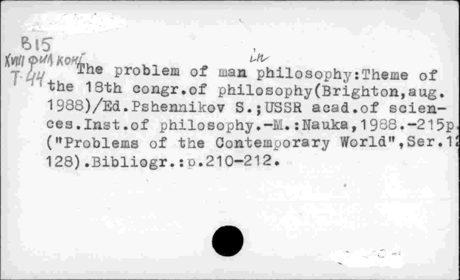 ﻿Bl?
T tY I1 he problem Of man philosophy:Theme of the 18th congr.of philosophy(Brighton,aug. 1988)/Ed.Pshennikov S.jUSSR acad.of sciences .Inst .of philosophy.-M.:Nauka,1988.-215p ("Problems of the Contemporary World",Ser.1 128).Bibliogr.:o.210-212.